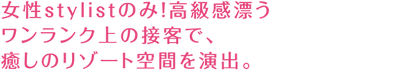 女性stylistのみ!高級感漂うワンランク上の接客で、癒しのリゾート空間を演出。